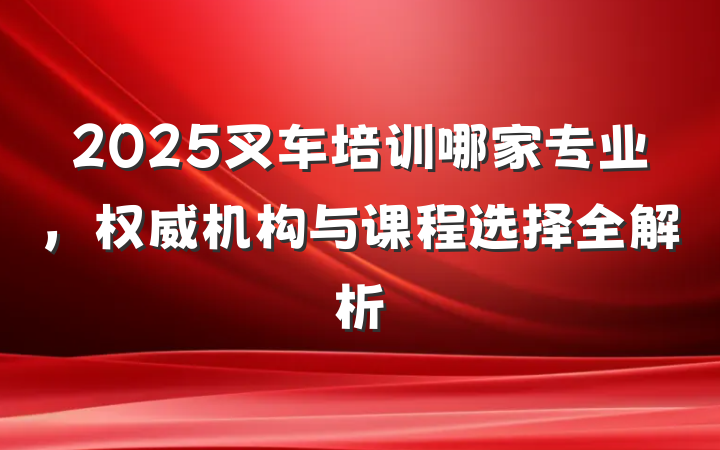 2025叉车培训哪家专业,权威机构与课程选择全解析