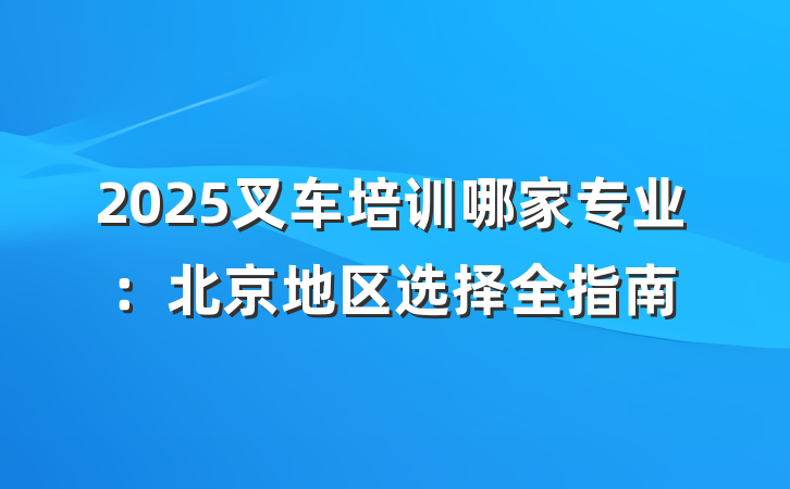 2025叉车培训哪家专业:北京地区选择全指南