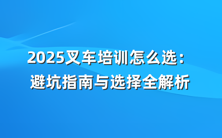 2025叉车培训怎么选:避坑指南与选择全解析