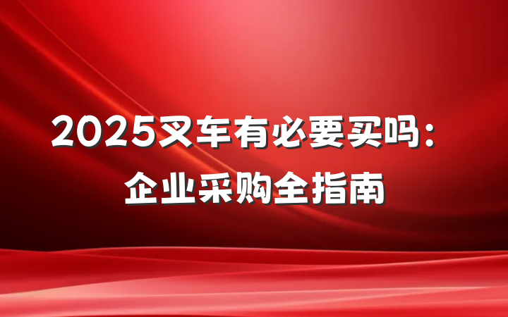 2025叉车有必要买吗:企业采购全指南