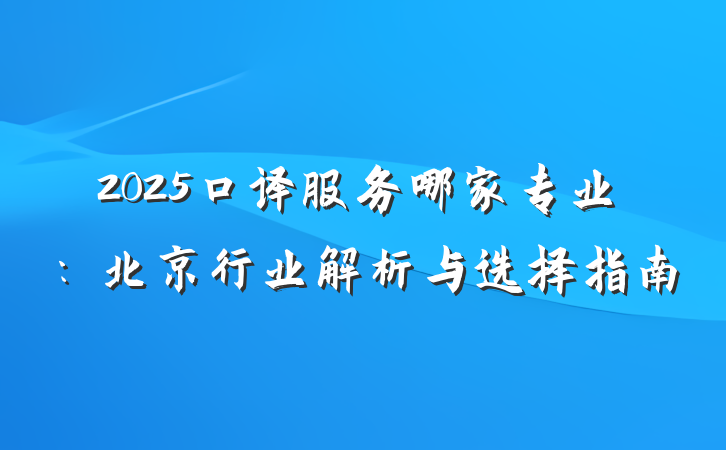 2025口译服务哪家专业：北京行业解析与选择指南