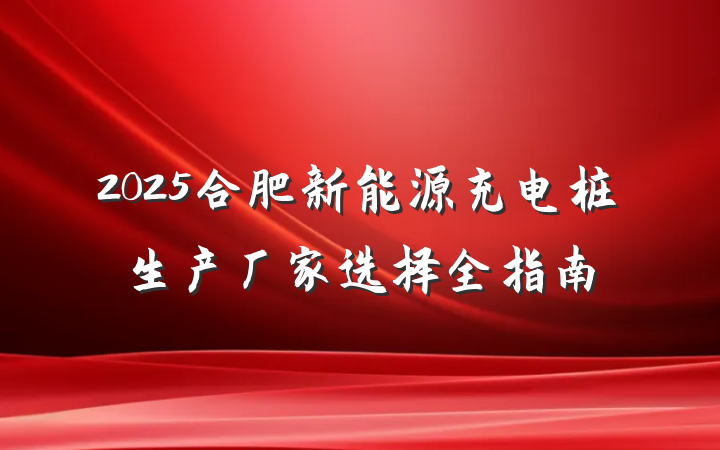 2025合肥新能源充电桩生产厂家选择全指南