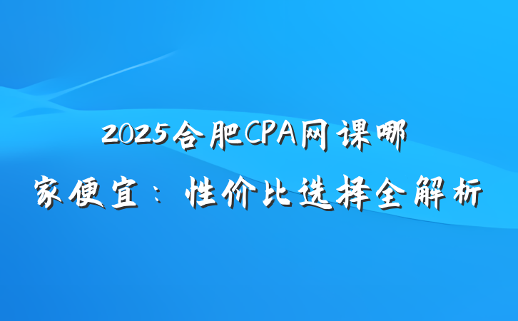 2025合肥CPA网课哪家便宜：性价比选择全解析