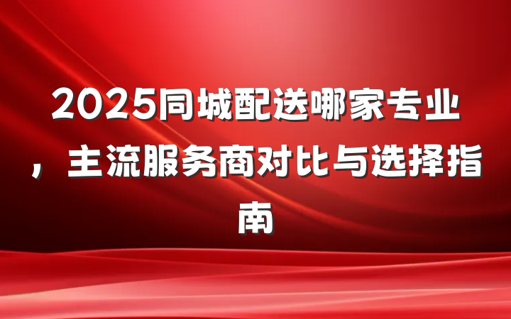 2025同城配送哪家专业,主流服务商对比与选择指南