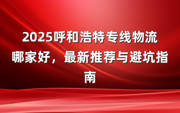 2025呼和浩特专线物流哪家好,最新推荐与避坑指南