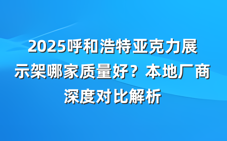 2025呼和浩特亚克力展示架哪家质量好？本地厂商深度对比解析