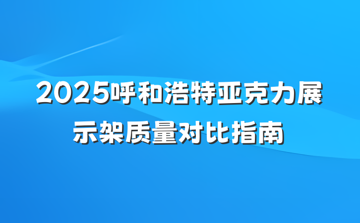 2025呼和浩特亚克力展示架质量对比指南