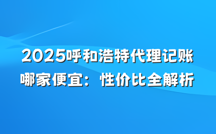 2025呼和浩特代理记账哪家便宜：性价比全解析