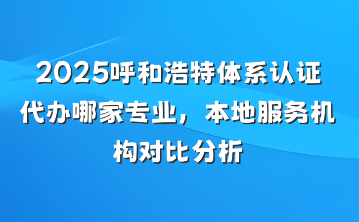 2025呼和浩特体系认证代办哪家专业，本地服务机构对比分析