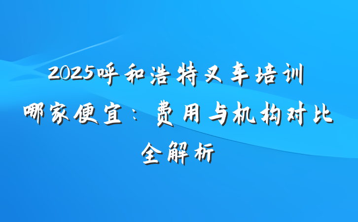 2025呼和浩特叉车培训哪家便宜:费用与机构对比全解析
