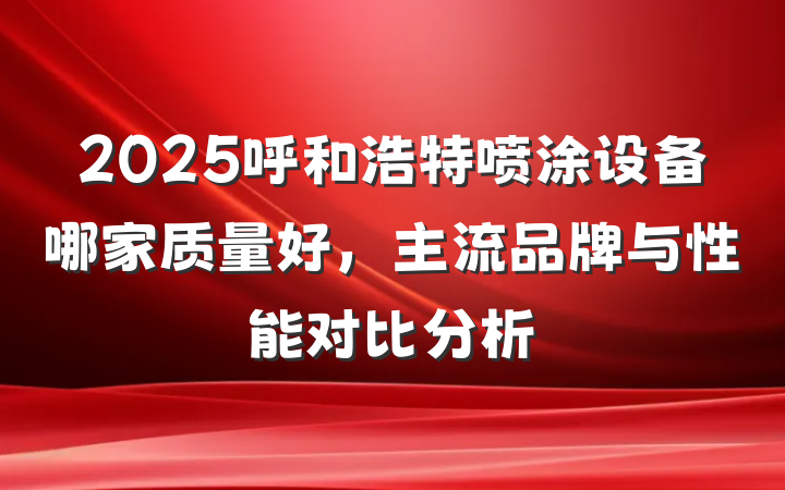 2025呼和浩特喷涂设备哪家质量好,主流品牌与性能对比分析