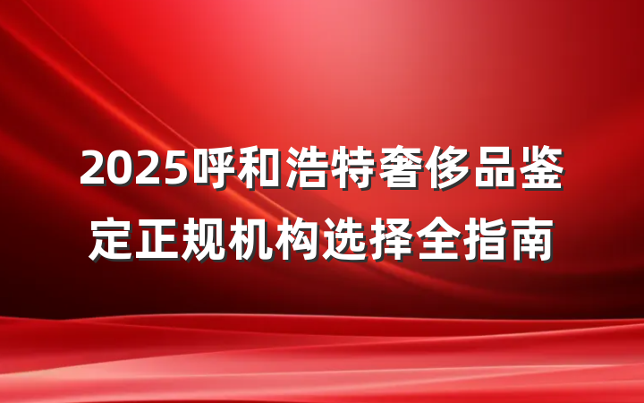 2025呼和浩特奢侈品鉴定正规机构选择全指南
