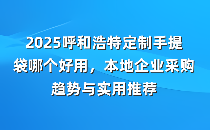2025呼和浩特定制手提袋哪个好用,本地企业采购趋势与实用推荐