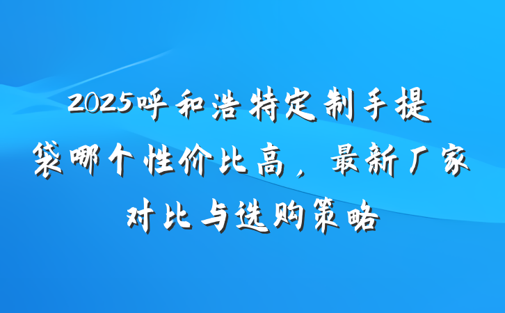 2025呼和浩特定制手提袋哪个性价比高,最新厂家对比与选购策略