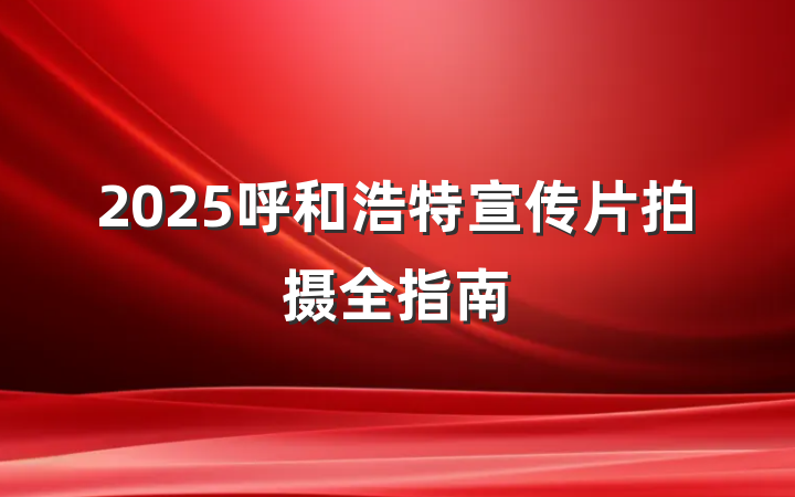 2025呼和浩特宣传片拍摄全指南