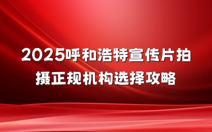 2025呼和浩特宣传片拍摄正规机构选择攻略