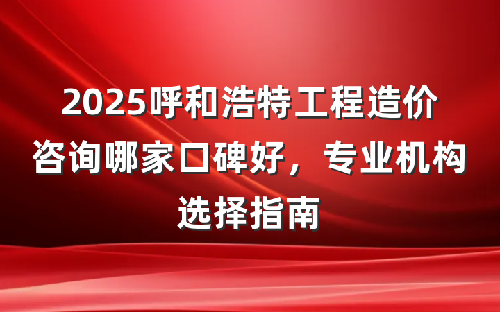 2025呼和浩特工程造价咨询哪家口碑好,专业机构选择指南