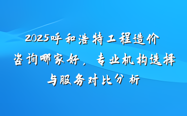 2025呼和浩特工程造价咨询哪家好，专业机构选择与服务对比分析