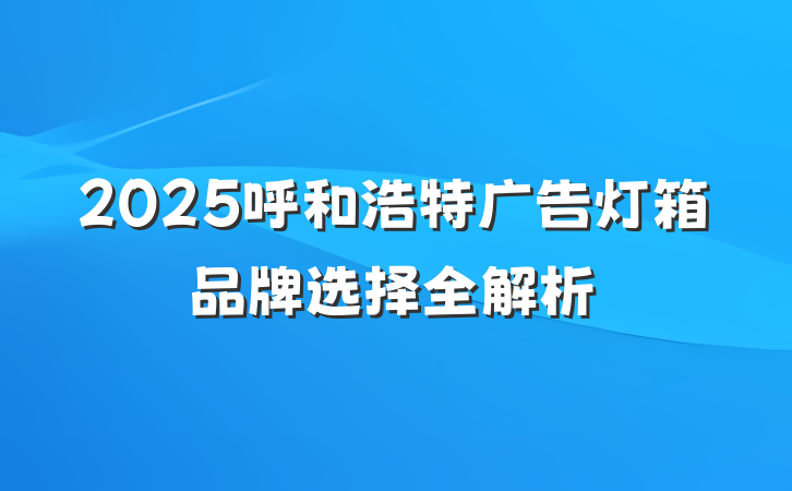 2025呼和浩特广告灯箱品牌选择全解析