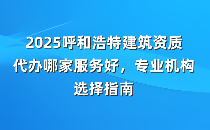 2025呼和浩特建筑资质代办哪家服务好,专业机构选择指南