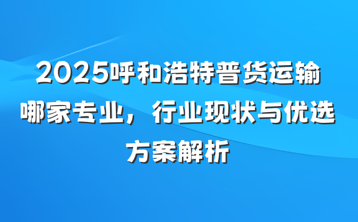 2025呼和浩特普货运输哪家专业,行业现状与优选方案解析