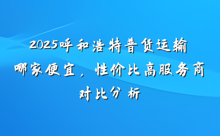 2025呼和浩特普货运输哪家便宜,性价比高服务商对比分析