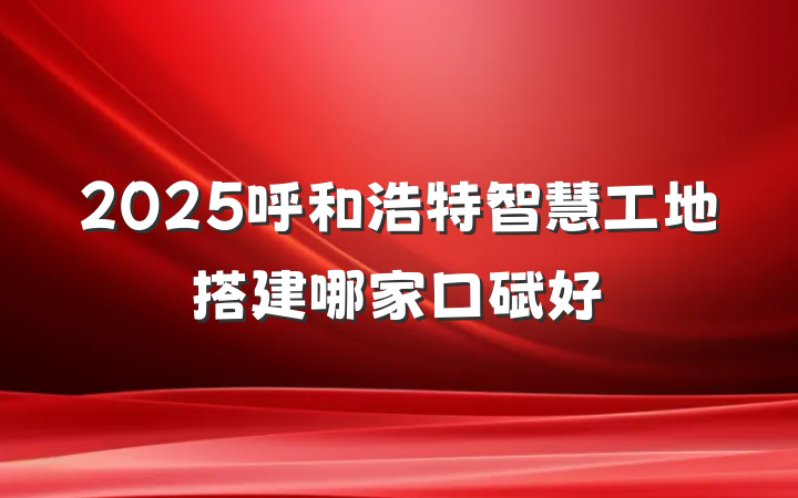 2025呼和浩特智慧工地搭建哪家口碑好