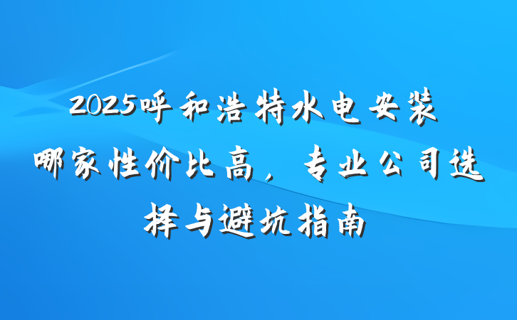 2025呼和浩特水电安装哪家性价比高，专业公司选择与避坑指南