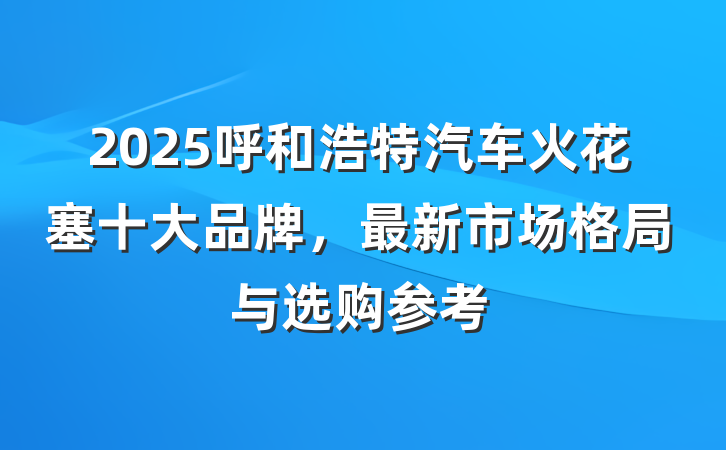 2025呼和浩特汽车火花塞十大品牌,最新市场格局与选购参考