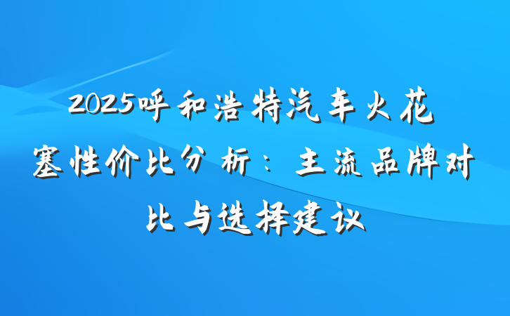 2025呼和浩特汽车火花塞性价比分析:主流品牌对比与选择建议