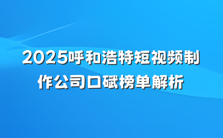 2025呼和浩特短视频制作公司口碑榜单解析