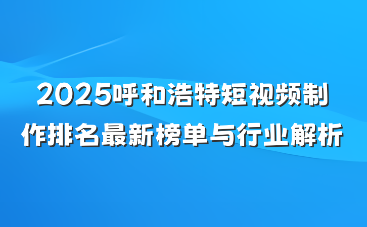 2025呼和浩特短视频制作排名最新榜单与行业解析
