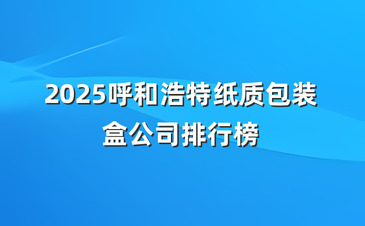 2025呼和浩特纸质包装盒公司排行榜