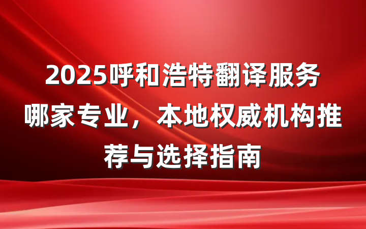2025呼和浩特翻译服务哪家专业，本地权威机构推荐与选择指南