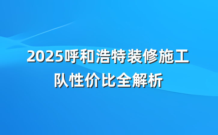 2025呼和浩特装修施工队性价比全解析