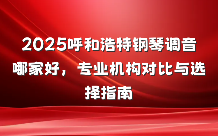 2025呼和浩特钢琴调音哪家好,专业机构对比与选择指南
