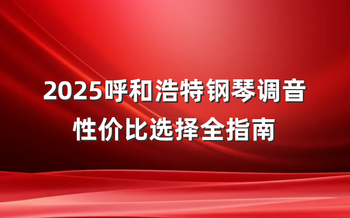 2025呼和浩特钢琴调音性价比选择全指南