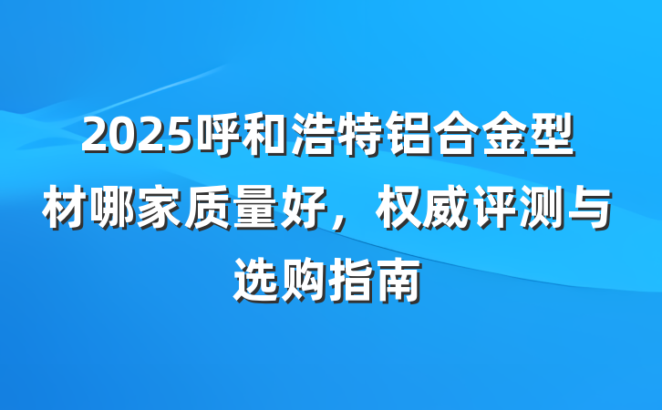 2025呼和浩特铝合金型材哪家质量好,权威评测与选购指南