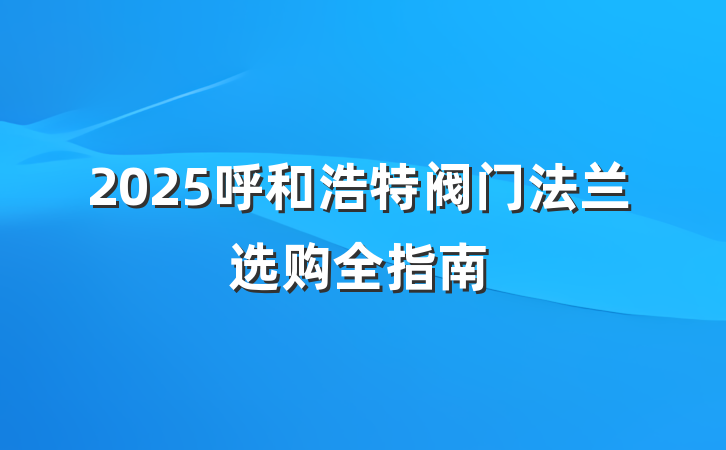2025呼和浩特阀门法兰选购全指南