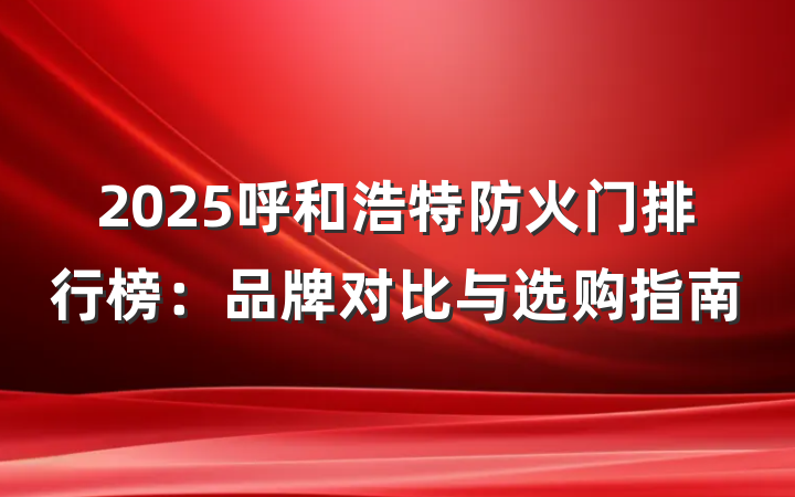 2025呼和浩特防火门排行榜:品牌对比与选购指南