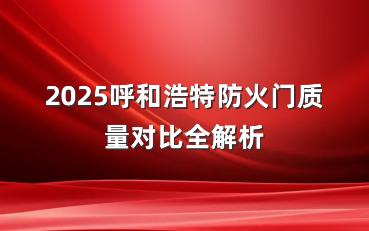 2025呼和浩特防火门质量对比全解析