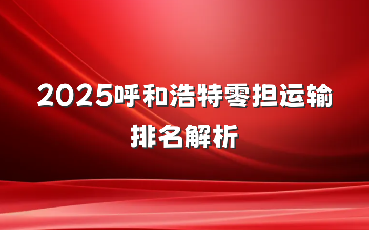 2025呼和浩特零担运输排名解析