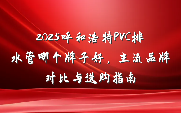 2025呼和浩特PVC排水管哪个牌子好,主流品牌对比与选购指南