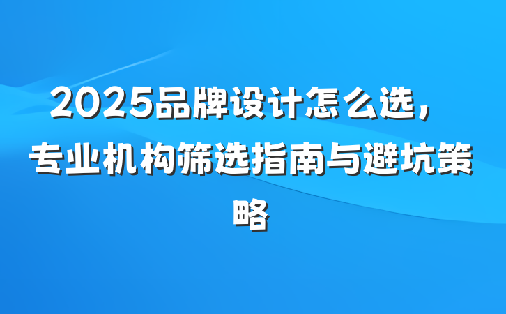 2025品牌设计怎么选，专业机构筛选指南与避坑策略