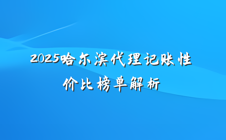 2025哈尔滨代理记账性价比榜单解析