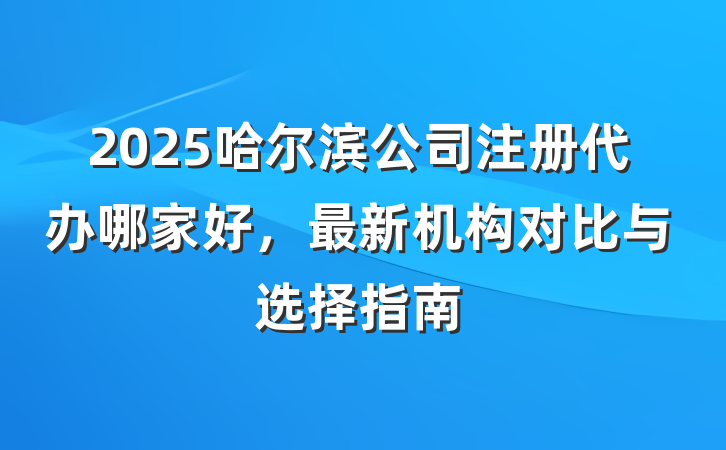 2025哈尔滨公司注册代办哪家好，最新机构对比与选择指南