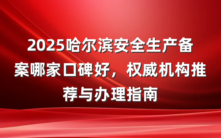 2025哈尔滨安全生产备案哪家口碑好,权威机构推荐与办理指南