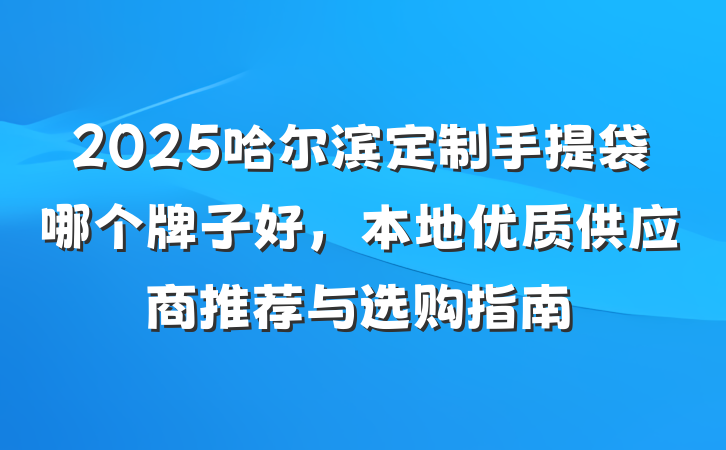 2025哈尔滨定制手提袋哪个牌子好，本地优质供应商推荐与选购指南