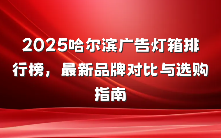 2025哈尔滨广告灯箱排行榜，最新品牌对比与选购指南