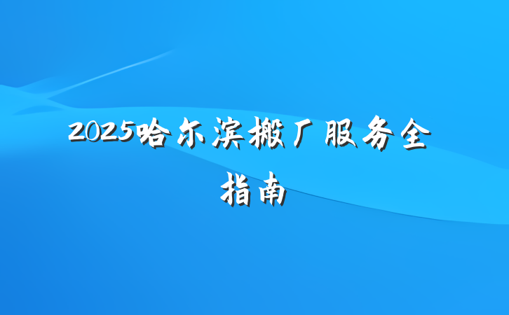2025哈尔滨搬厂服务全指南